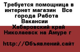 Требуется помощница в интернет-магазин - Все города Работа » Вакансии   . Хабаровский край,Николаевск-на-Амуре г.